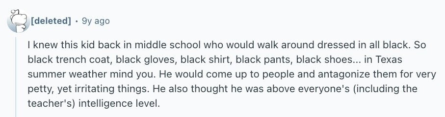 9y ago I knew this kid back in middle school who would walk around dressed in all black. So black trench coat, black gloves, black shirt, black pants, black shoes... in Texas summer weather mind you. Не would come up to people and antagonize them for very petty, yet irritating things. Не also thought he was above everyone's (including the teacher's) intelligence level.
