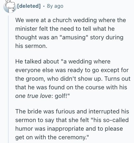 8y ago We were at a church wedding where the minister felt the need to tell what he thought was an amusing story during his sermon. Не talked about a wedding where everyone else was ready to go except for the groom, who didn't show up. Turns out that he was found on the course with his one true love: golf! The bride was furious and interrupted his sermon to say that she felt his so-called humor was inappropriate and to please get on with the ceremony.