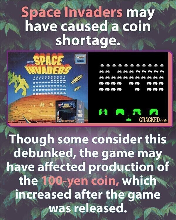 Space Invaders may have caused a coin shortage. SCORE SPACE TAITO шика INVADERS SPICE S WARS CRACKED.COM Though some consider this debunked, the game may have affected production of the 100-yen coin, which increased after the game was released.