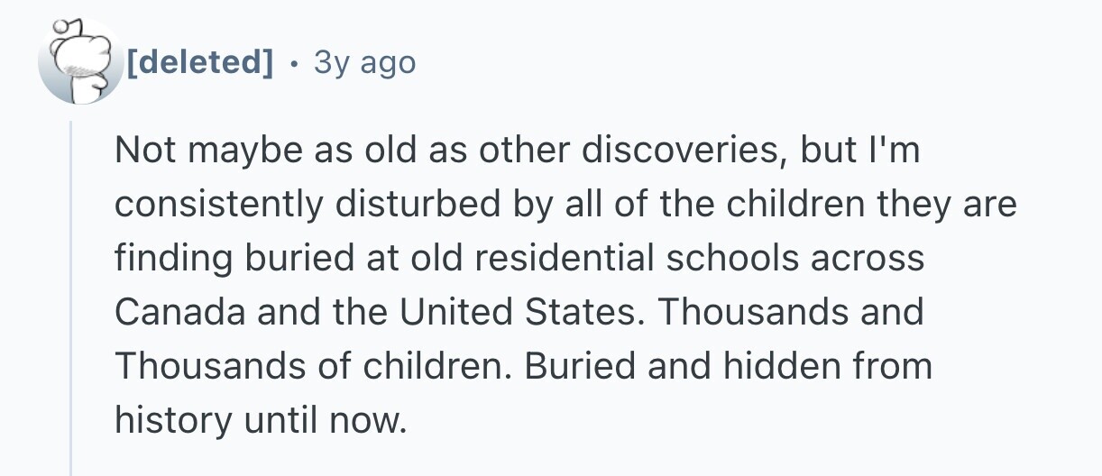 . 3y ago Not maybe as old as other discoveries, but I'm consistently disturbed by all of the children they are finding buried at old residential schools across Canada and the United States. Thousands and Thousands of children. Buried and hidden from history until now.