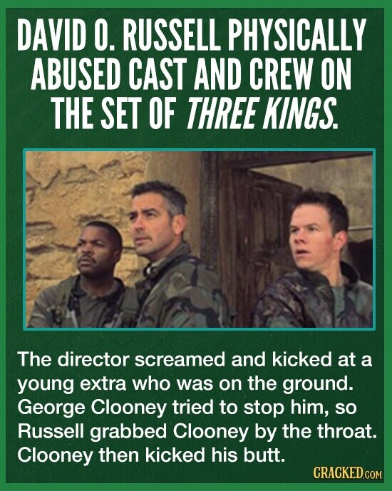 DAVID 0. RUSSELL PHYSICALLY ABUSED CAST AND CREW ON THE SET OF THREE KINGS. The director screamed and kicked at a young extra who was on the ground. George Clooney tried to stop him, so Russell grabbed Clooney by the throat. Clooney then kicked his butt. CRACKED.COM
