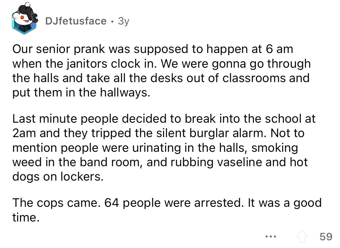 DJfetusface e Зу Our senior prank was supposed to happen at 6 am when the janitors clock in. We were gonna go through the halls and take all the desks out of classrooms and put them in the hallways. Last minute people decided to break into the school at 2am and they tripped the silent burglar alarm. Not to mention people were urinating in the halls, smoking weed in the band room, and rubbing vaseline and hot dogs on lockers. The cops came. 64 people were arrested. It was a good time. ... 59