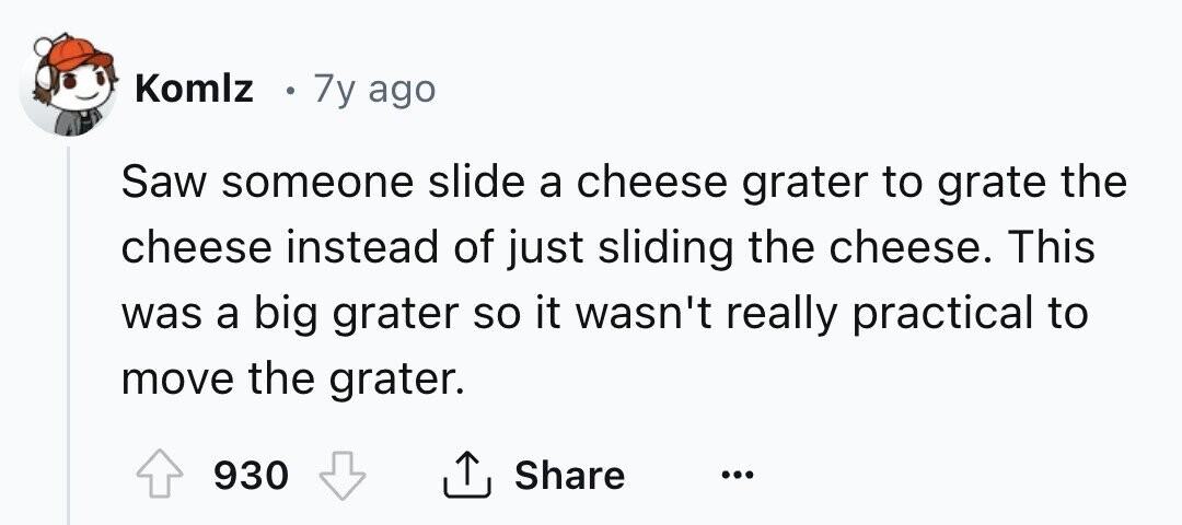 Komlz 7y ago Saw someone slide a cheese grater to grate the cheese instead of just sliding the cheese. This was a big grater so it wasn't really practical to move the grater. 930 Share ... 