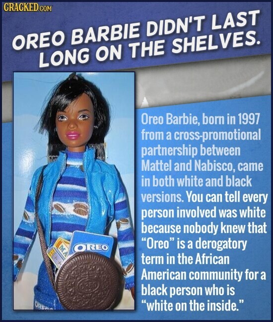 CRACKED.COM OREO BARBIE DIDN'T LAST LONG ON THE SHELVES. Oreo Barbie, born in 1997 from a cross-promotional partnership between Mattel and Nabisco, came in both white and black versions. You can tell every person involved was white because nobody knew that MA Oreo is a derogatory OREO term in the African American community for a black person who is ORE white on the inside.