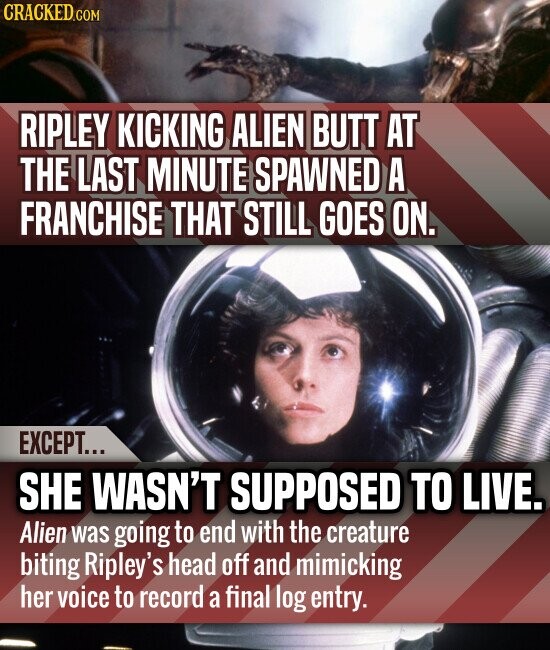 CRACKED.COM RIPLEY KICKING ALIEN BUTT AT THE LAST MINUTE SPAWNED A FRANCHISE THAT STILL GOES ON. EXCEPT... SHE WASN'T SUPPOSED TO LIVE. Alien was going to end with the creature biting Ripley's head off and mimicking her voice to record a final log entry.