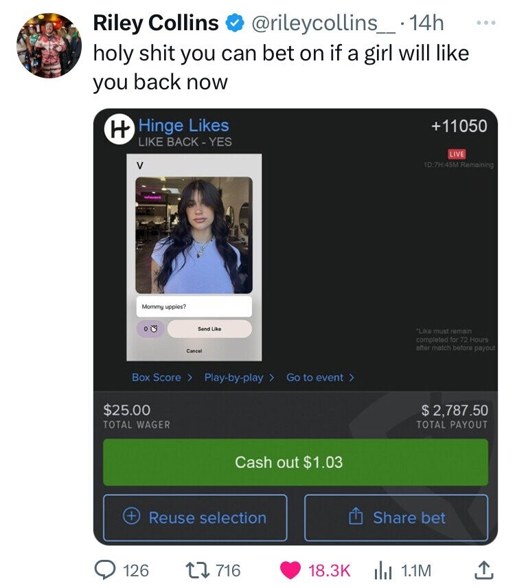 Riley Collins @rileycollins_. 14h ... holy shit you can bet on if a girl will like you back now Hinge Likes +11050 H LIKE BACK-YES LIVE V 1D:7H:45M Remaining - Mommy uppies? Send Like Like must remain completed for 72 Hours after match before payout Cancel Box Score > Play-by-play 7 Go to event > $25.00 $ 2,787.50 TOTAL WAGER TOTAL PAYOUT Cash out $1.03 + Reuse selection Share bet 126 716 18.3K 1.1M