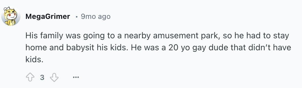 MegaGrimer 9mo ago His family was going to a nearby amusement park, so he had to stay home and babysit his kids. Не was a 20 yo gay dude that didn't have kids. 3 ...