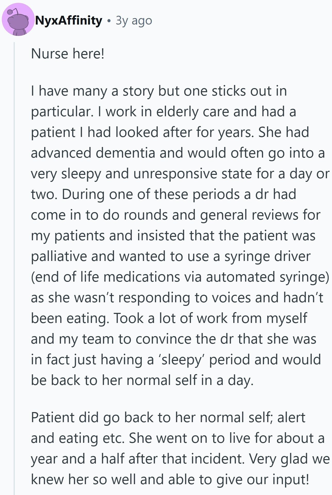 NyxAffinity Зу ago Nurse here! I have many a story but one sticks out in particular. I work in elderly care and had a patient I had looked after for years. She had advanced dementia and would often go into a very sleepy and unresponsive state for a day or two. During one of these periods a dr had come in to do rounds and general reviews for my patients and insisted that the patient was palliative and wanted to use a syringe driver (end of life medications via automated syringe) as she wasn't responding to voices and hadn't been