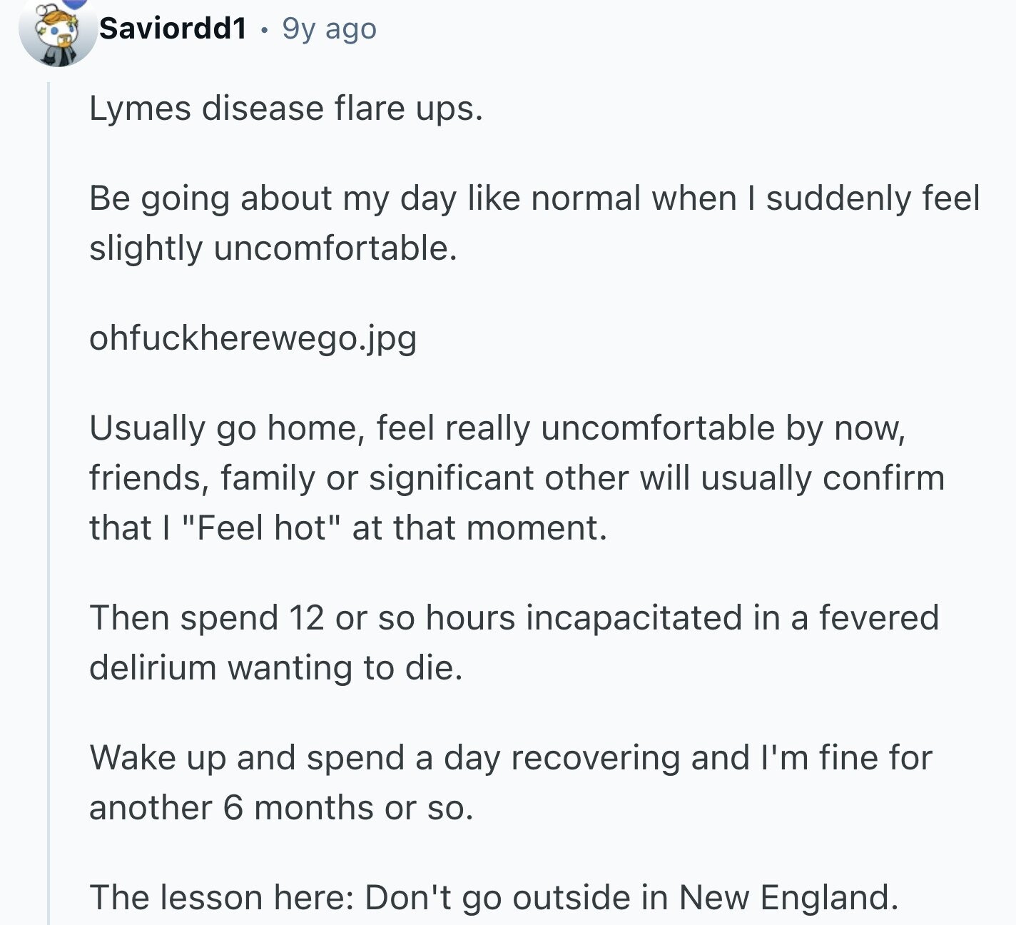 Saviordd1 9y ago Lymes disease flare ups. Be going about my day like normal when I suddenly feel slightly uncomfortable. ohfuckherewego.jpg Usually go home, feel really uncomfortable by now, friends, family or significant other will usually confirm that I Feel hot at that moment. Then spend 12 or so hours incapacitated in a fevered delirium wanting to die. Wake up and spend a day recovering and I'm fine for another 6 months or so. The lesson here: Don't go outside in New England.