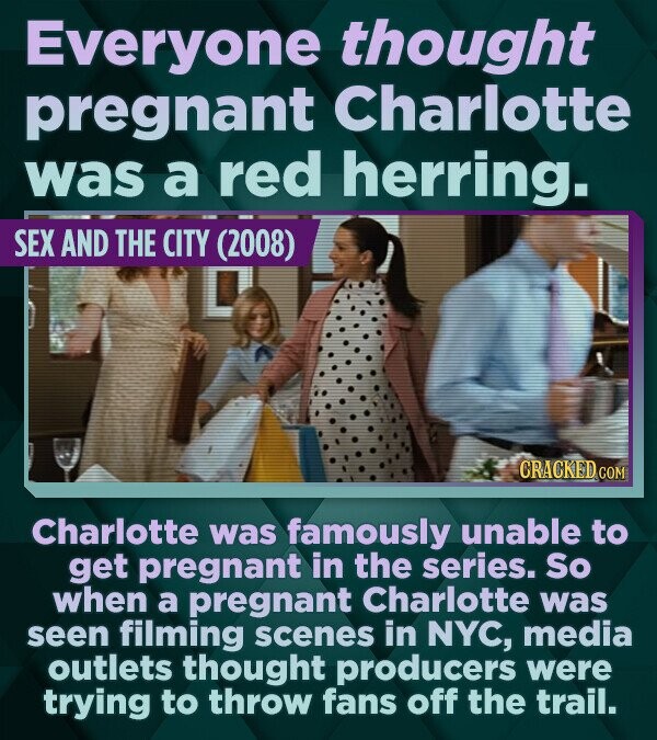 Everyone thought pregnant Charlotte was a red herring. SEX AND THE CITY (2008) CRACKED COM Charlotte was famously unable to get pregnant in the series. So when a pregnant Charlotte was seen filming scenes in NYC, media outlets thought producers were trying to throw fans off the trail.