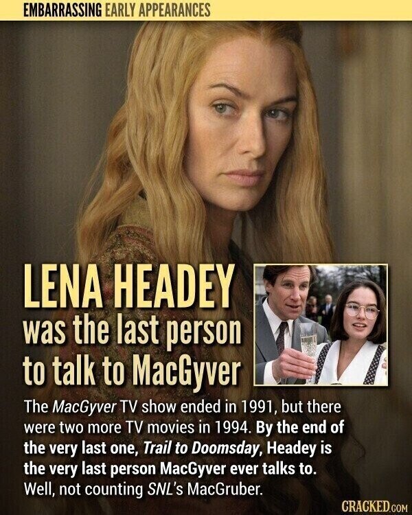 EMBARRASSING EARLY APPEARANCES LENA HEADEY was the last person to talk to MacGyver The MacGyver TV show ended in 1991, but there were two more TV movies in 1994. By the end of the very last one, Trail to Doomsday, Headey is the very last person MacGyver ever talks to. Well, not counting SNL's MacGruber. CRACKED.COM