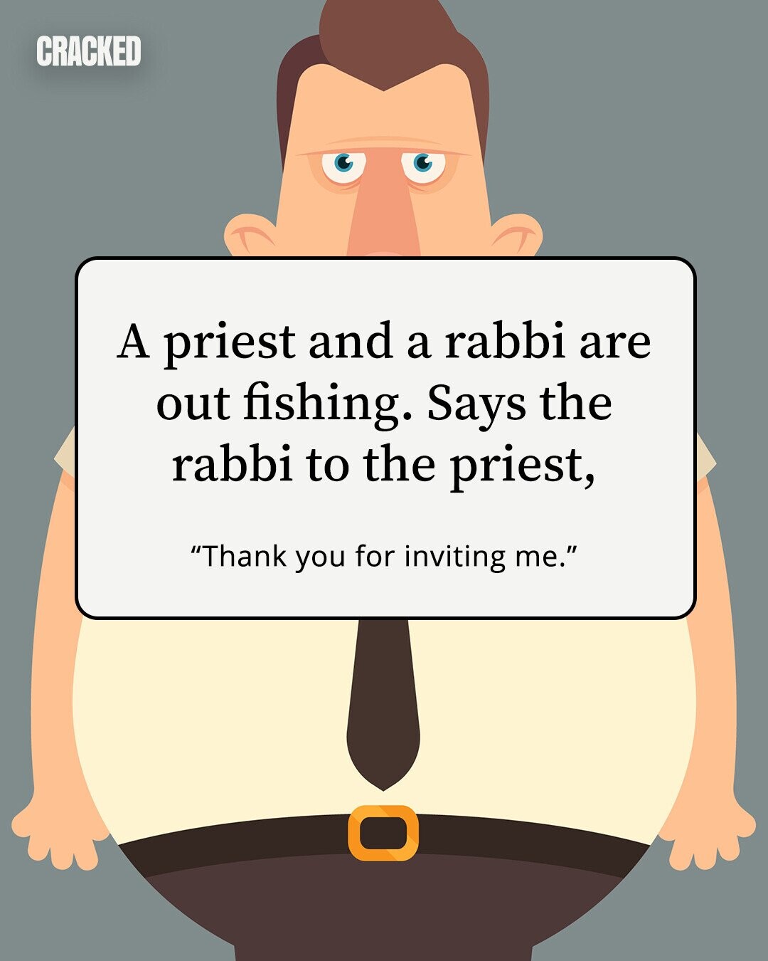 CRACKED A priest and a rabbi are out fishing. Says the rabbi to the priest, Thank you for inviting me. 