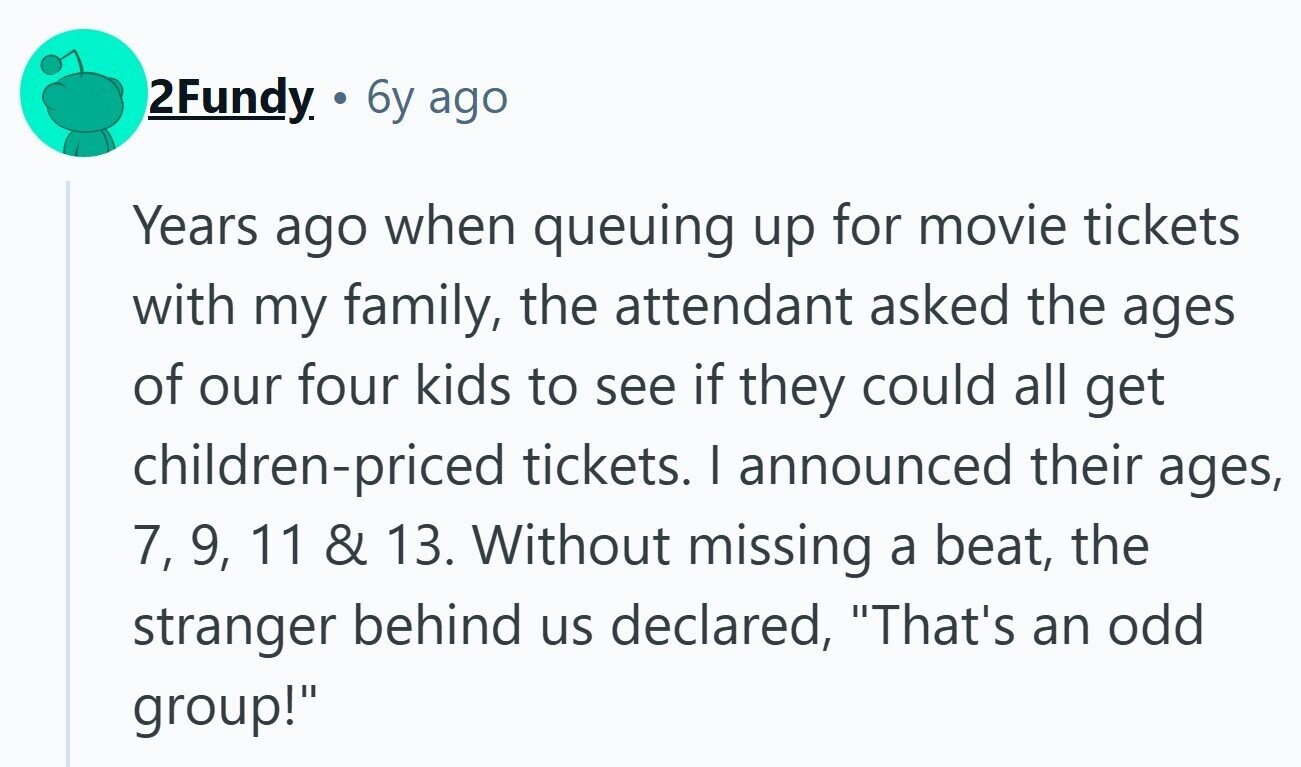 2Fundy. 6y ago Years ago when queuing up for movie tickets with my family, the attendant asked the ages of our four kids to see if they could all get children-priced tickets. I announced their ages, 7, 9, 11 & 13. Without missing a beat, the stranger behind us declared, That's an odd group!