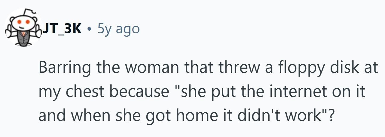 JT_3K . 5y ago Barring the woman that threw a floppy disk at my chest because she put the internet on it and when she got home it didn't work? 