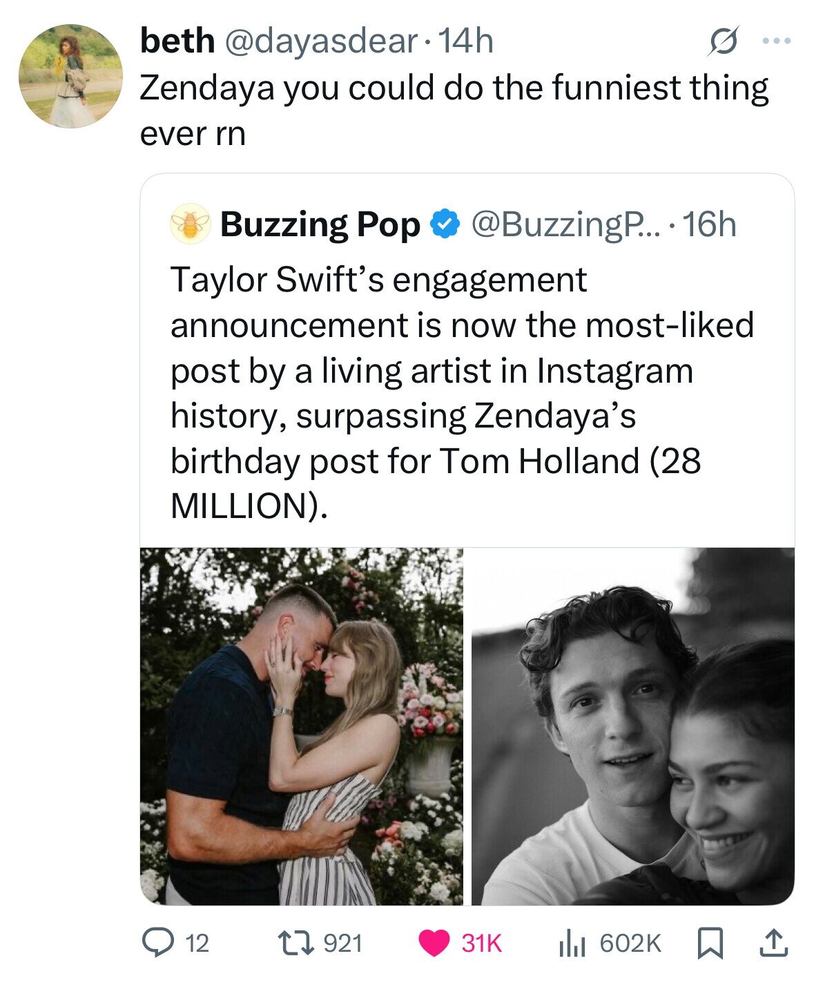 beth @dayasdear . 14h S ... Zendaya you could do the funniest thing ever rn Buzzing Pop @BuzzingP... 16h Taylor Swift's engagement announcement is now the most-liked post by a living artist in Instagram history, surpassing Zendaya's birthday post for Tom Holland (28 MILLION). 12 921 31K 602K 