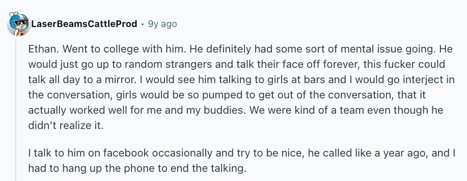 LaserBeamsCattleProd 9y ago Ethan. Went to college with him. Не definitely had some sort of mental issue going. Не would just go up to random strangers and talk their face off forever, this fucker could talk all day to a mirror. | would see him talking to girls at bars and I would go interject in the conversation, girls would be so pumped to get out of the conversation, that it actually worked well for me and my buddies. We were kind of a team even though he didn't realize it. I talk to him on facebook occasionally and try