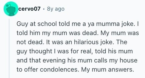 cervo07 . 8y ago Guy at school told me a ya mumma joke. | told him my mum was dead. My mum was not dead. It was an hilarious joke. The guy thought I was for real, told his mum and that evening his mum calls my house to offer condolences. My mum answers.