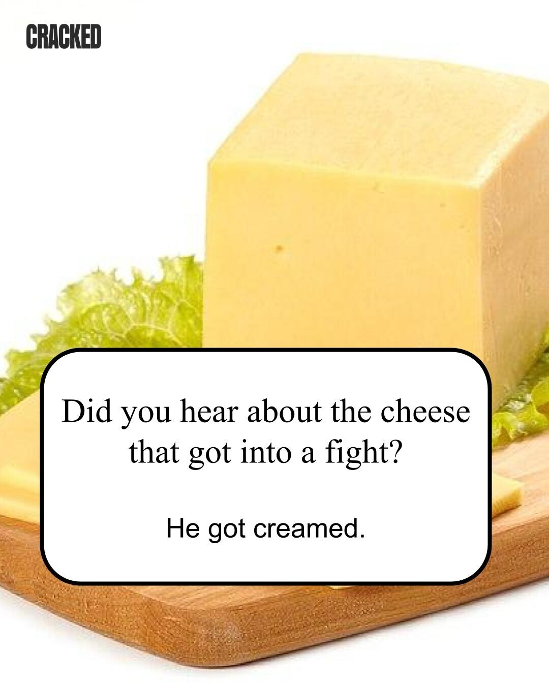 CRACKED Did you hear about the cheese that got into a fight? Не got creamed. 