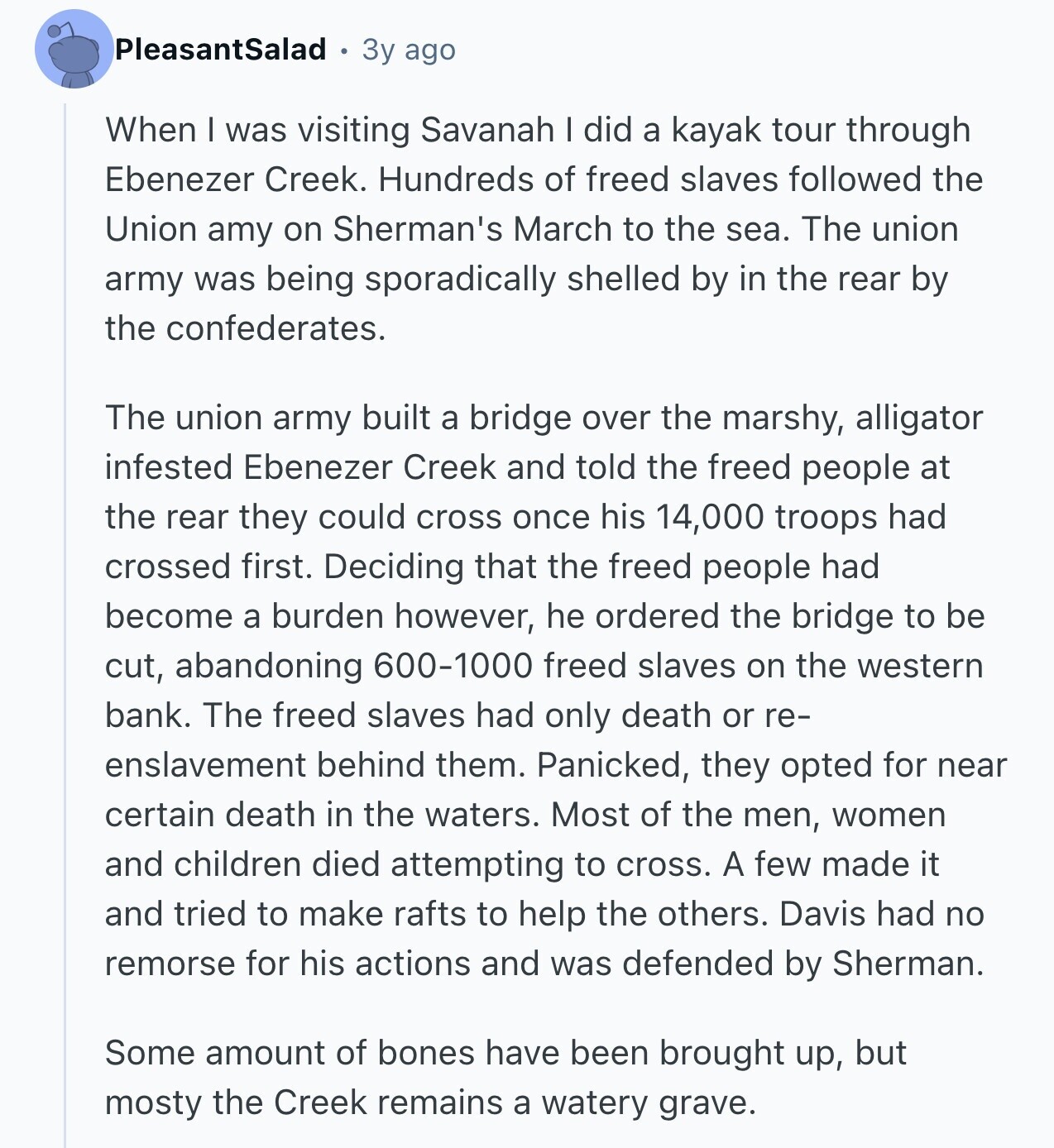 PleasantSalad 3y ago When I was visiting Savanah I did a kayak tour through Ebenezer Creek. Hundreds of freed slaves followed the Union amy on Sherman's March to the sea. The union army was being sporadically shelled by in the rear by the confederates. The union army built a bridge over the marshy, alligator infested Ebenezer Creek and told the freed people at the rear they could cross once his 14,000 troops had crossed first. Deciding that the freed people had become a burden however, he ordered the bridge to be cut, abandoning 600-1000 freed slaves on the western bank.