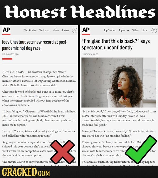 Honest Headlines AP AP Top Stories Topics Video Listen Top Stories Topics Video Listen Joey Chestnut sets new record at post- I'm glad that this is back? says pandemic hot dog race spectator, unconfidently 33 minutes 33 ago minutes ago NEW YORK (AP) Chowdown champ Joey Jaws Chestnut broke his own record to gulp to 14th win in the men's Nathan's Famous Hot Dog Eating Contest on Sunday, while Michelle Lesco took the women's title. Chestnut downed: 76 franks and buns in 10 minutes That's one more than he did in setting the record last year, when the contest tunfolded without fans  because of the coronavirus