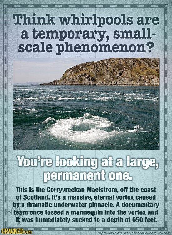 Think whirlpools are a temporary, small- scale phenomenon? You're looking at a large, permanent one. This is the Corryvreckan Maelstrom, off the coast of Scotland. It's a massive, eternal vortex caused by a dramatic underwater pinnacle. A documentary team once tossed a mannequin into the vortex and it was immediately sucked to a depth of 650 feet. GRACKED.COM http://www. bfi.org uk/iims-tv-people/4ce2b85575545