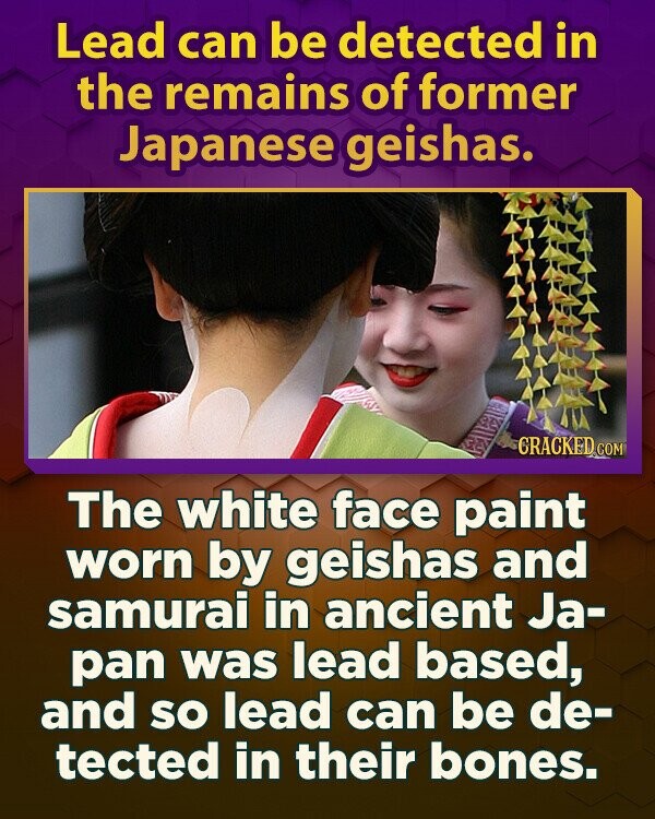 Lead can be detected in the remains of former Japanese geishas. CRACKED.COM The white face paint worn by geishas and samurai in ancient Ja- pan was lead based, and so lead can be de- tected in their bones.