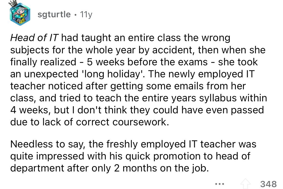 sgturtle . 11y Head of IT had taught an entire class the wrong subjects for the whole year by accident, then when she finally realized - 5 weeks before the exams - she took an unexpected 'long holiday'. The newly employed IT teacher noticed after getting some emails from her class, and tried to teach the entire years syllabus within 4 weeks, but I don't think they could have even passed due to lack of correct coursework. Needless to say, the freshly employed IT teacher was quite impressed with his quick promotion to head of department after only 2 months on the job. ...