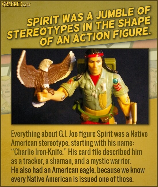 CRACKED COM SPIRIT WAS A JUMBLE OF STEREOTYPES IN THE SHAPE OF AN ACTION FIGURE. Everything about G.I. Joe figure Spirit was a Native American stereotype, starting with his name: Charlie Iron-Knife. His card file described him as a tracker, a shaman, and a mystic warrior. Не also had an American eagle, because we know every Native American is issued one of those.