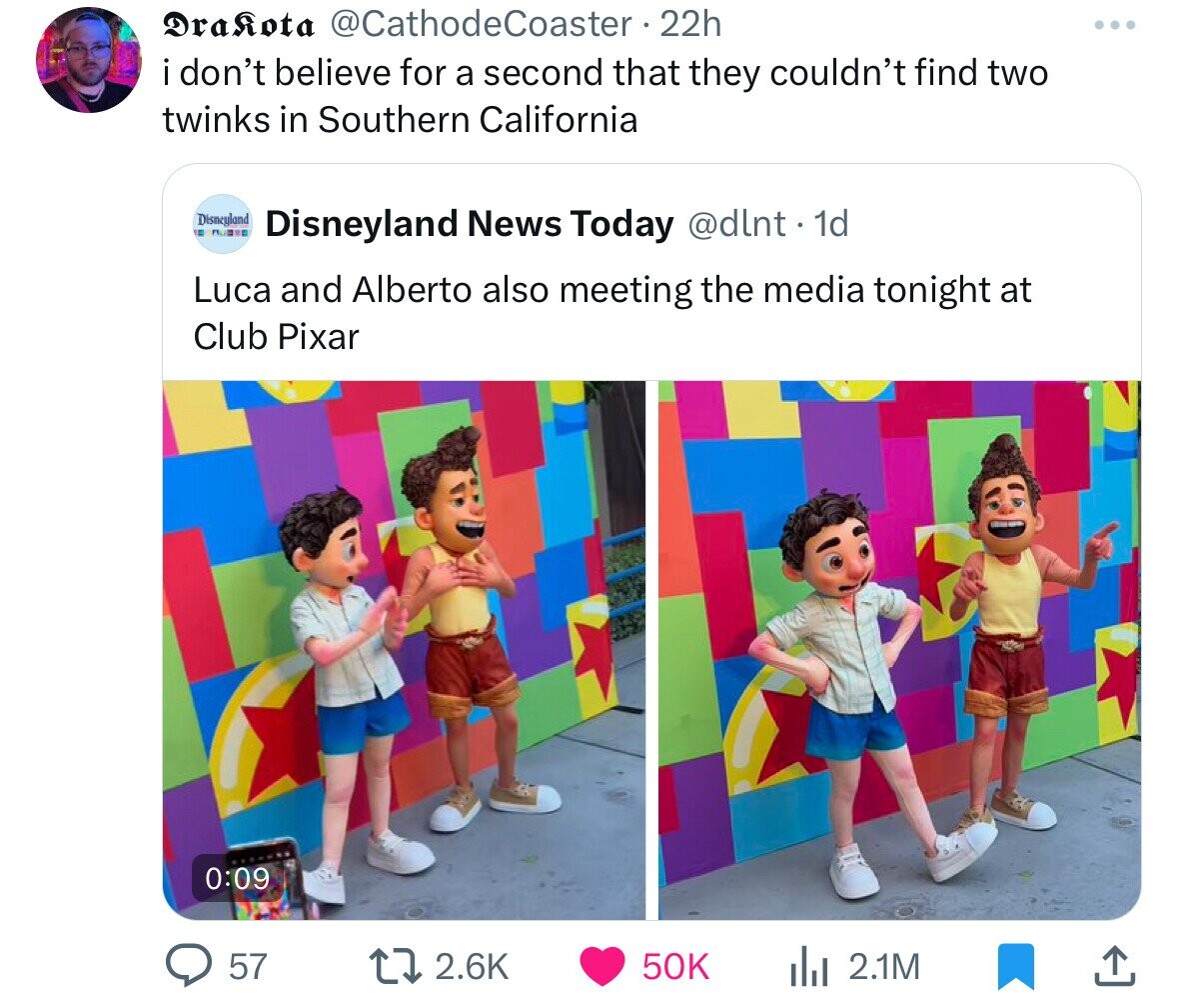 Drakota @CathodeCoaster 22h ... i don't believe for a second that they couldn't find two twinks in Southern California Disneyland BOOKS - Disneyland News Today @dlnt . 1d Luca and Alberto also meeting the media tonight at Club Pixar 0:09 57 2.6K 50K du 2.1M 