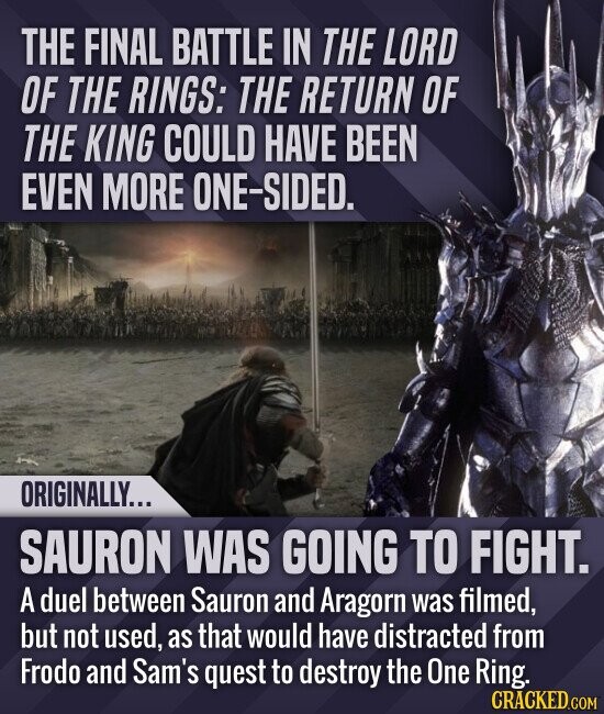 THE FINAL BATTLE IN THE LORD OF THE RINGS: THE RETURN OF THE KING COULD HAVE BEEN EVEN MORE ONE-SIDED. ORIGINALLY... SAURON WAS GOING TO FIGHT. A duel between Sauron and Aragorn was filmed, but not used, as that would have distracted from Frodo and Sam's quest to destroy the One Ring. CRACKED.COM