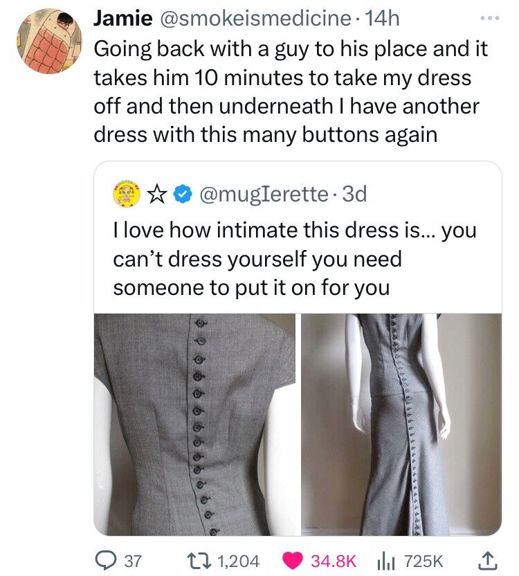 Jamie @smokeismedicine. 14h Going back with a guy to his place and it takes him 10 minutes to take my dress off and then underneath I have another dress with this many buttons again @mugIerette.3d I love how intimate this dress is... you can't dress yourself you need someone to put it on for you 37 1,204 34.8K 725K