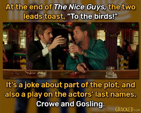 At the end of The Nice Guys, the two leads toast, To the birds! It's a joke about part of the plot, and also a play on the actors' last names, Crowe and Gosling. CRACKED COM