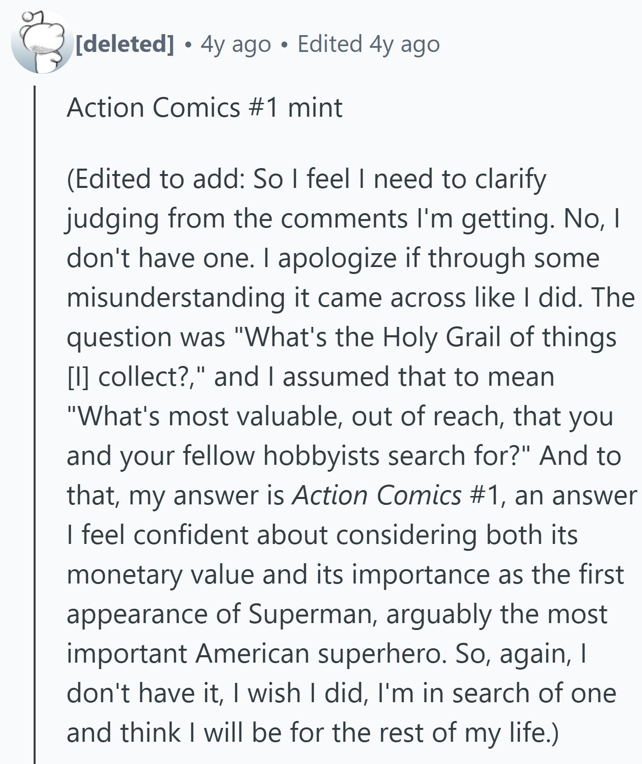 4y ago Edited 4y ago Action Comics #1 mint (Edited to add: So I feel I need to clarify judging from the comments I'm getting. No, I don't have one. I apologize if through some misunderstanding it came across like I did. The question was What's the Holy Grail of things collect?, and I assumed that to mean What's most valuable, out of reach, that you and your fellow hobbyists search for? And to that, my answer is Action Comics #1, an answer I feel confident about considering both its monetary value and its importance as the first