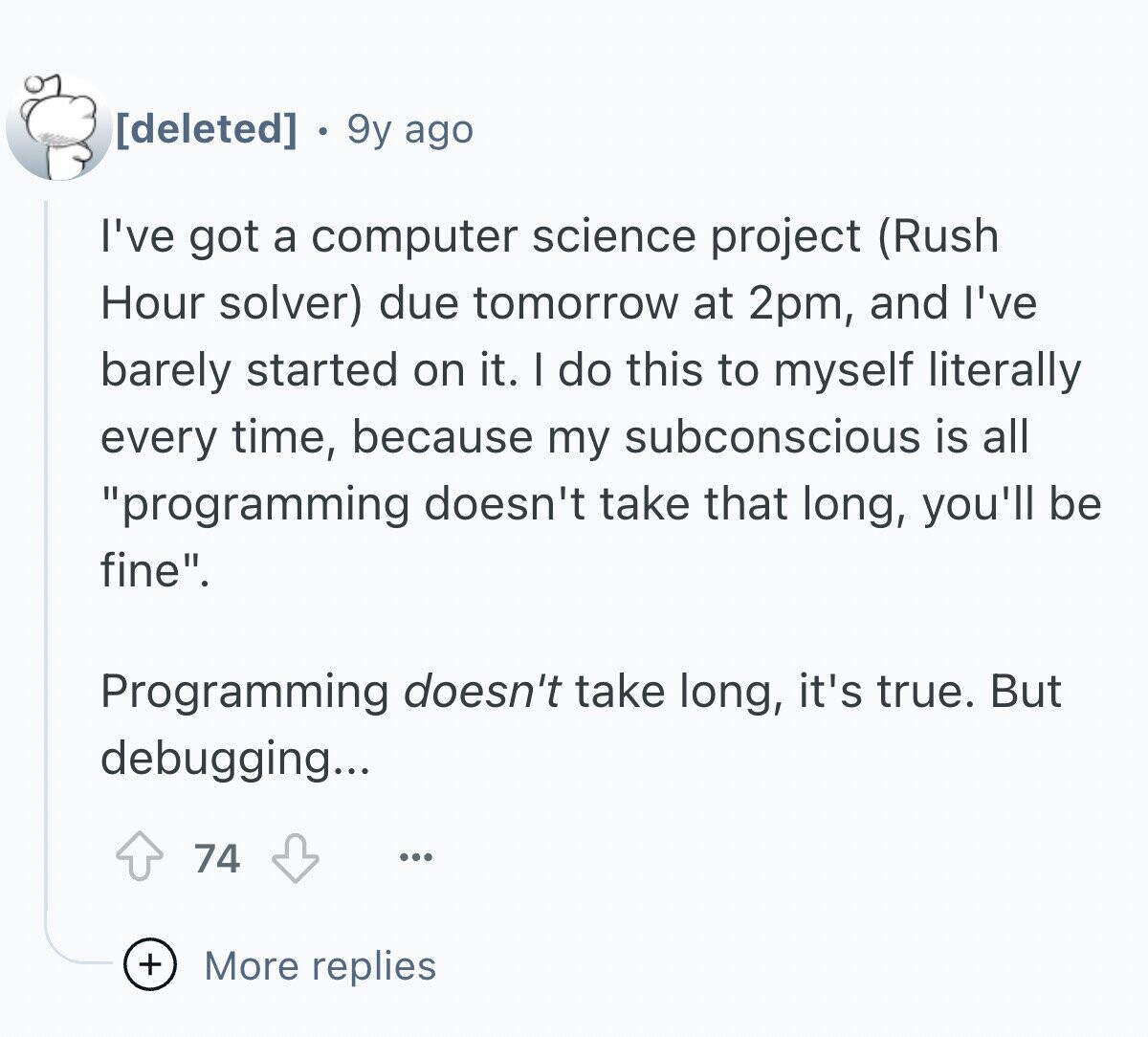 9y ago I've got a computer science project (Rush Hour solver) due tomorrow at 2pm, and I've barely started on it. I do this to myself literally every time, because my subconscious is all programming doesn't take that long, you'll be fine. Programming doesn't take long, it's true. But debugging... 74 ... + More replies