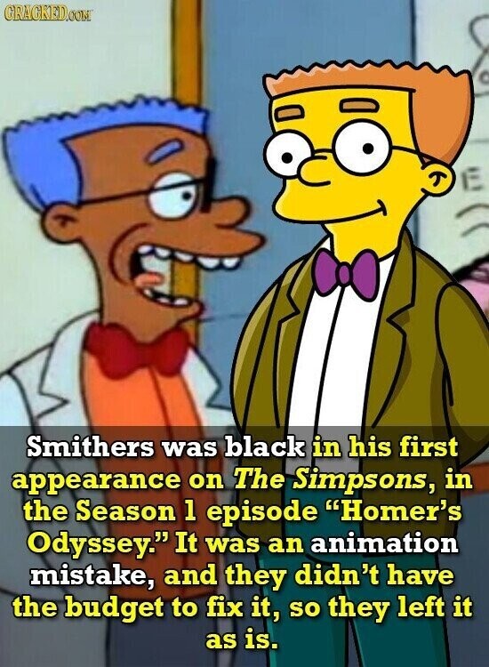 GRAGKED.COM E Smithers was black in his first appearance on The Simpsons, in the Season 1 episode Homer's Odyssey. It was an animation mistake, and they didn't have the budget to fix it, so they left it as is.