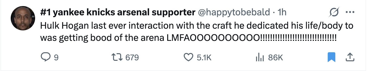 #1 yankee knicks arsenal supporter @happytobebald 1h ... Hulk Hogan last ever interaction with the craft he dedicated his life/body to was getting bood of the arena ILMFAOO00000000!!!!!!!!!!!!!!!!!!!!!!!!!!!!!!! 9 679 5.1K del 86K