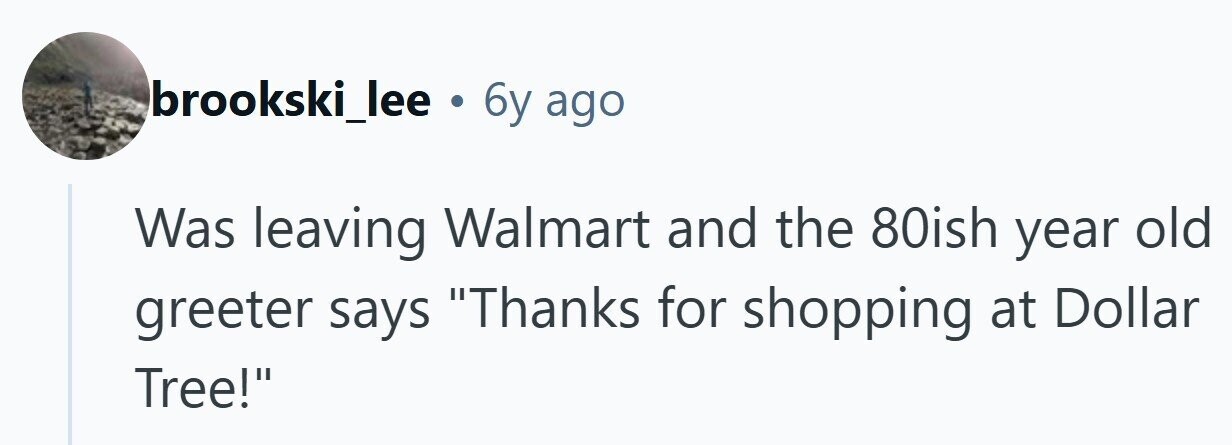 brookski_lee . 6y ago Was leaving Walmart and the 80ish year old greeter says Thanks for shopping at Dollar Tree!
