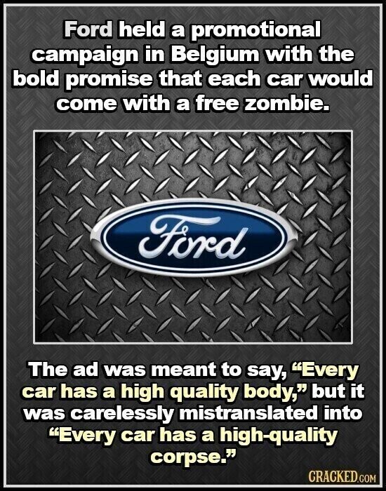 Ford held a promotional campaign in Belgium with the bold promise that each car would come with a free zombie. Ford The ad was meant to say, Every car has a high quality body, but it was carelessly mistranslated into Every car has a high-quality corpse. CRACKED.COM