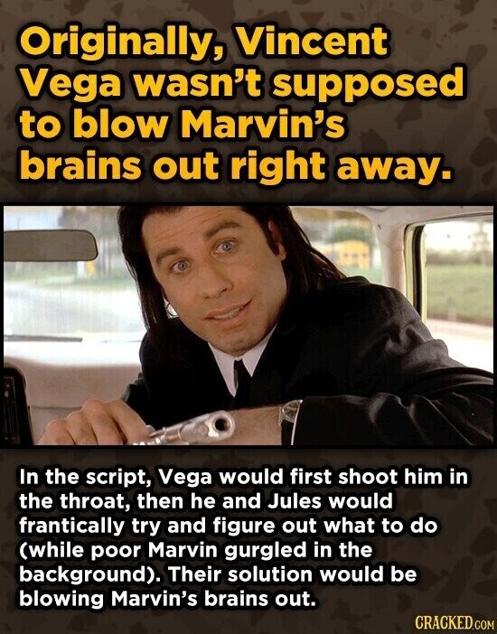 Originally, Vincent Vega wasn't supposed to blow Marvin's brains out right away. In the script, Vega would first shoot him in the throat, then he and Jules would frantically try and figure out what to do (while poor Marvin gurgled in the background). Their solution would be blowing Marvin's brains out. CRACKED.COM