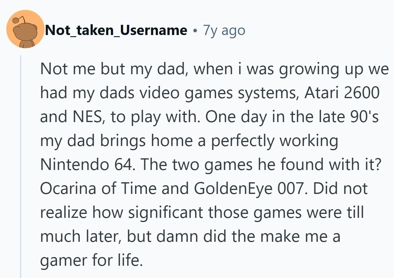 Not_taken_Username . 7y ago Not me but my dad, when i was growing up we had my dads video games systems, Atari 2600 and NES, to play with. One day in the late 90's my dad brings home a perfectly working Nintendo 64. The two games he found with it? Ocarina of Time and GoldenEye 007. Did not realize how significant those games were till much later, but damn did the make me a gamer for life. 