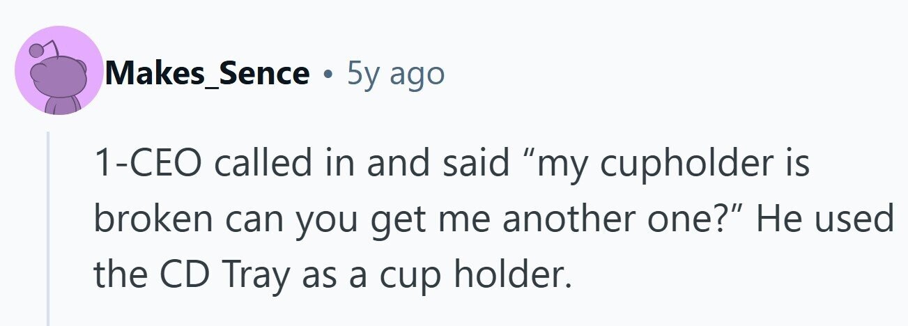 Makes_Sence . 5y ago 1-CEO called in and said my cupholder is broken can you get me another one? Не used the CD Tray as a cup holder. 