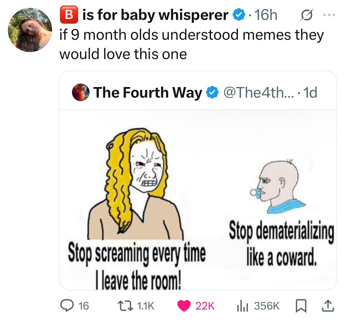 в is for baby whisperer 16h G ... if 9 month olds understood memes they would love this one The Fourth Way @The4th... . 1d Stop dematerializing Stop screaming every time like a coward. leave the room! 16 1.1K 22K 356K 