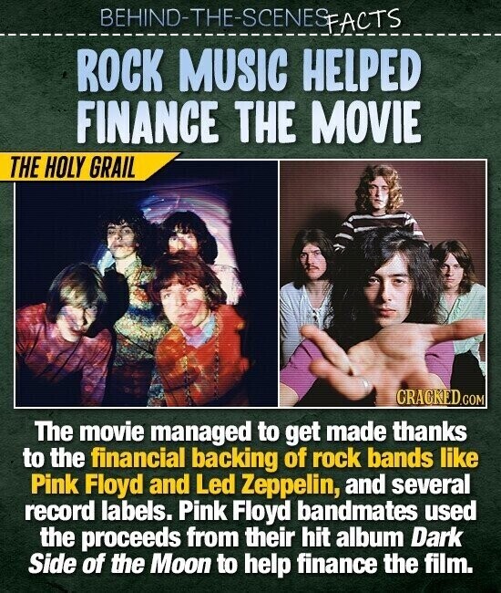 BEHIND-THE-SCENES FACTS ROCK MUSIC HELPED FINANCE THE MOVIE THE HOLY GRAIL CRACKED.COM The movie managed to get made thanks to the financial backing of rock bands like Pink Floyd and Led Zeppelin, and several record labels. Pink Floyd bandmates used the proceeds from their hit album Dark Side of the Moon to help finance the film.