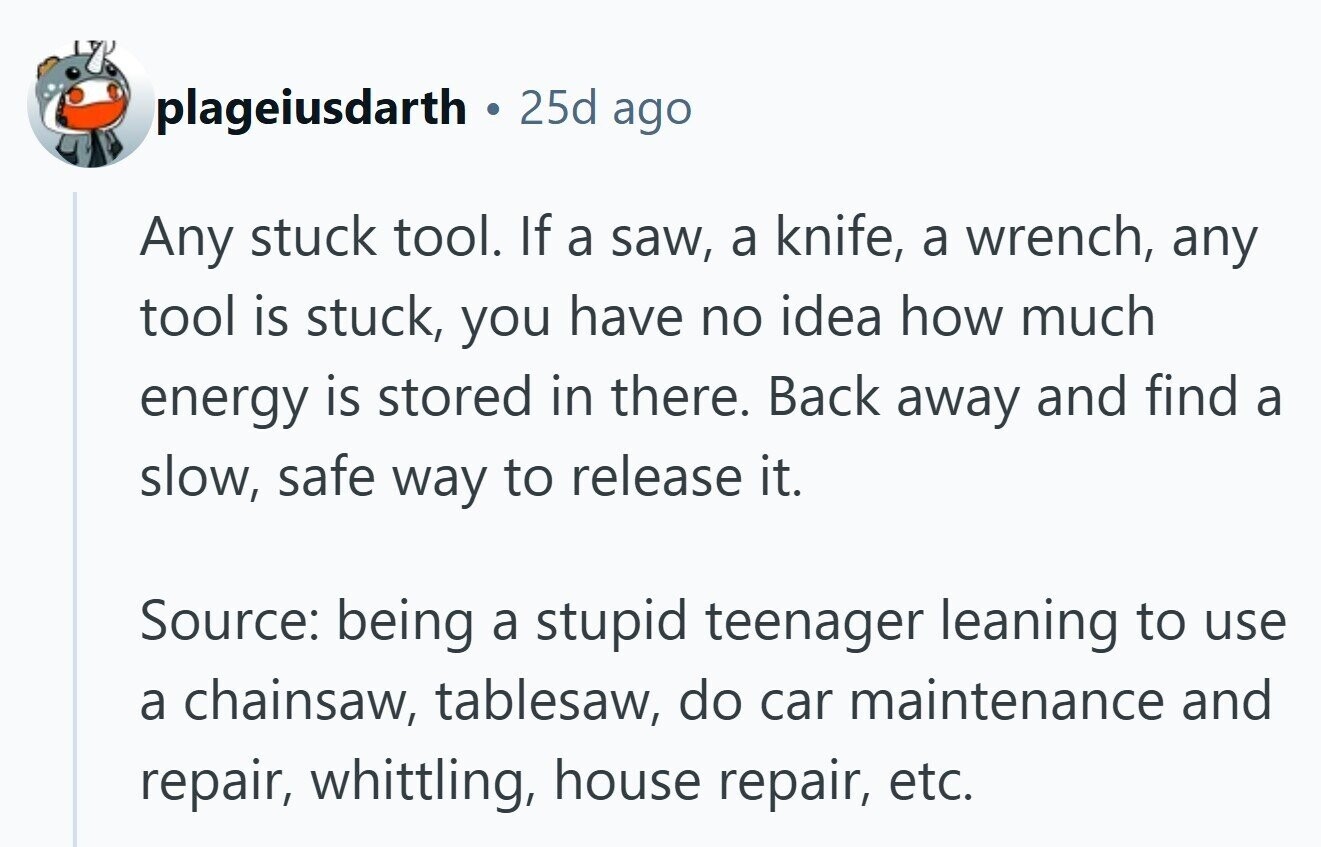plageiusdarth 25d ago Any stuck tool. If a saw, a knife, a wrench, any tool is stuck, you have no idea how much energy is stored in there. Back away and find a slow, safe way to release it. Source: being a stupid teenager leaning to use a chainsaw, tablesaw, do car maintenance and repair, whittling, house repair, etc. 