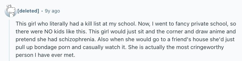 9y ago This girl who literally had a kill list at my school. Now, I went to fancy private school, so there were NO kids like this. This girl would just sit and the corner and draw anime and pretend she had schizophrenia. Also when she would go to a friend's house she'd just pull up bondage porn and casually watch it. She is actually the most cringeworthy person | have ever met.