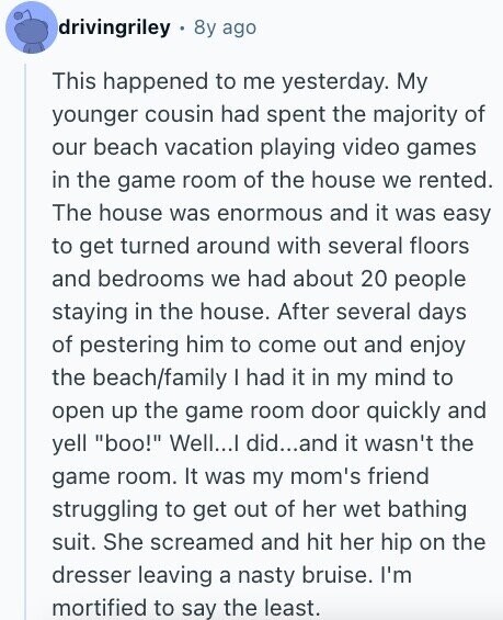 drivingriley 8y ago This happened to me yesterday. My younger cousin had spent the majority of our beach vacation playing video games in the game room of the house we rented. The house was enormous and it was easy to get turned around with several floors and bedrooms we had about 20 people staying in the house. After several days of pestering him to come out and enjoy the beach/family I had it in my mind to open up the game room door quickly and yell boo! Well...I did...and it wasn't the game room. It was my mom's friend struggling