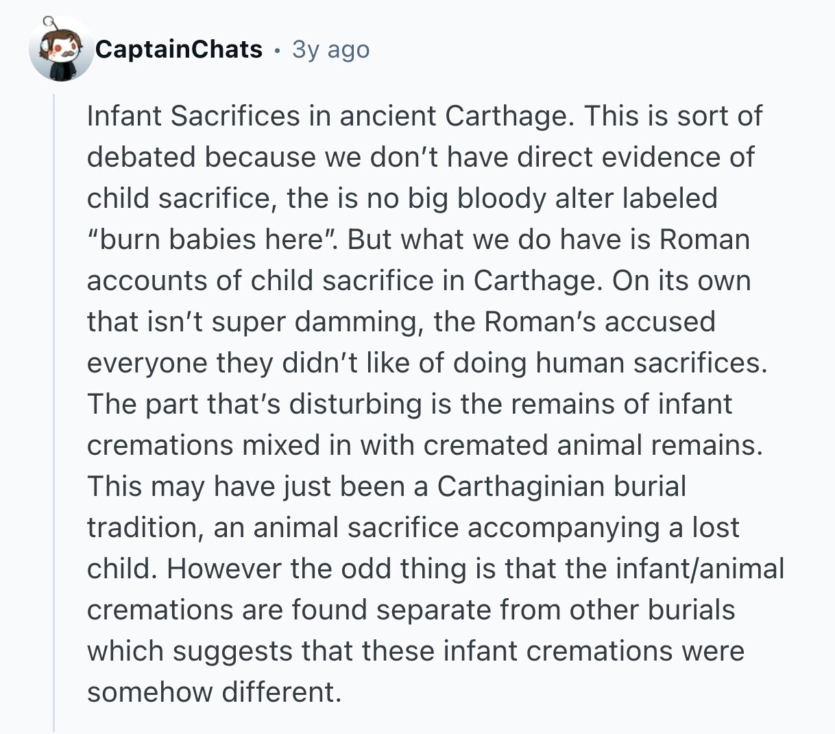 CaptainChats 3y ago Infant Sacrifices in ancient Carthage. This is sort of debated because we don't have direct evidence of child sacrifice, the is no big bloody alter labeled burn babies here. But what we do have is Roman accounts of child sacrifice in Carthage. On its own that isn't super damming, the Roman's accused everyone they didn't like of doing human sacrifices. The part that's disturbing is the remains of infant cremations mixed in with cremated animal remains. This may have just been a Carthaginian burial tradition, an animal sacrifice accompanying a lost child. However the odd thing is
