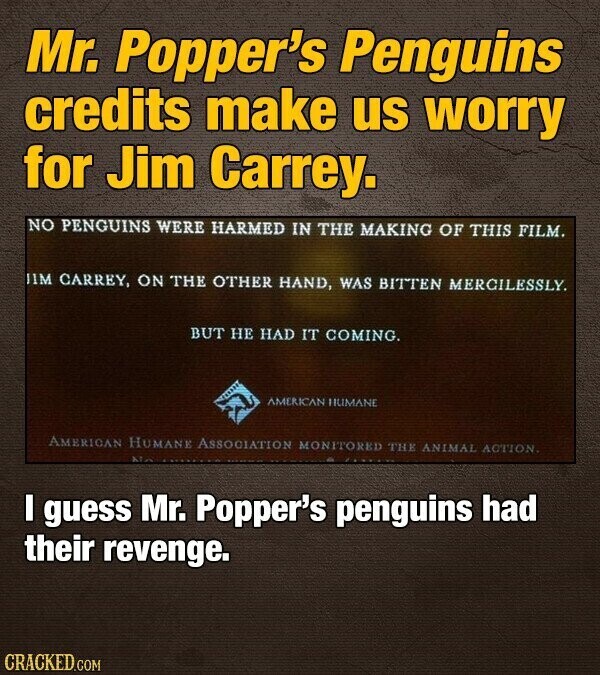 Mr. Popper's Penguins credits make us worry for Jim Carrey. NO PENGUINS WERE HARMED IN THE MAKING OF THIS FILM. JIM CARREY, ON THE OTHER HAND, WAS BITTEN MERCILESSLY. BUT НЕ HAD IT COMING. AMERICAN HUMANE AMERICAN HUMANE ASSOCIATION MONITORED THE ANIMAL ACTION. I guess Mr. Popper's penguins had their revenge. CRACKED.COM