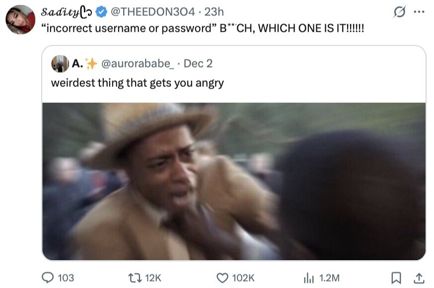 sadityCo @THEEDON304 23h S ... incorrect username or password B**CH, WHICH ONE IS IT!!!!!! А. @aurorababe_ Dec 2 weirdest thing that gets you angry 103 12K 102K del 1.2M