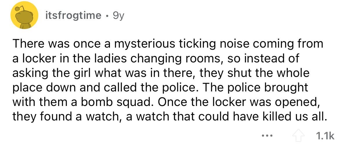 itsfrogtime. 9y There was once a mysterious ticking noise coming from a locker in the ladies changing rooms, so instead of asking the girl what was in there, they shut the whole place down and called the police. The police brought with them a bomb squad. Once the locker was opened, they found a watch, a watch that could have killed us all. ... 1.1k